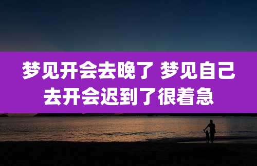 梦见开会去晚了 梦见自己去开会迟到了很着急