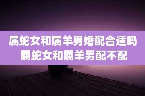 属蛇女和属羊男婚配合适吗 属蛇女和属羊男配不配