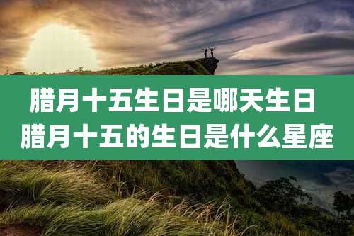 腊月十五生日是哪天生日 腊月十五的生日是什么星座