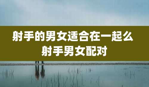 射手的男女适合在一起么 射手男女配对
