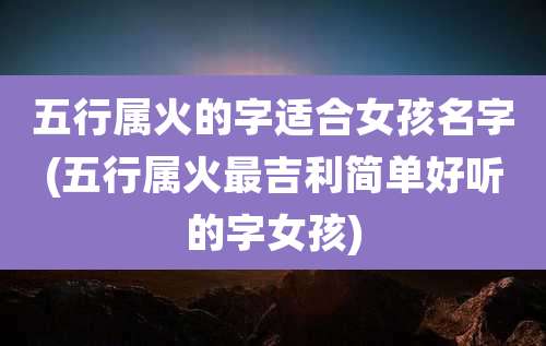 五行属火的字适合女孩名字(五行属火最吉利简单好听的字女孩)