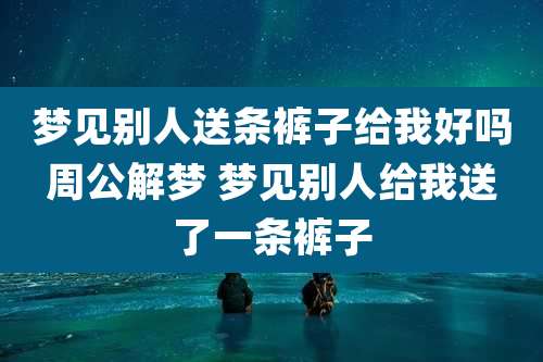 梦见别人送条裤子给我好吗周公解梦 梦见别人给我送了一条裤子