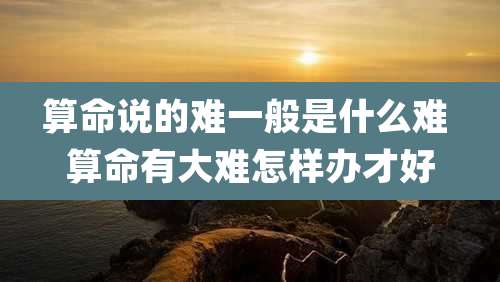 算命说的难一般是什么难 算命有大难怎样办才好