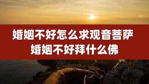 婚姻不好怎么求观音菩萨 婚姻不好拜什么佛