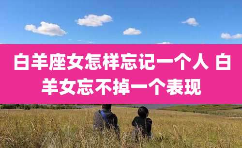白羊座女怎样忘记一个人 白羊女忘不掉一个表现