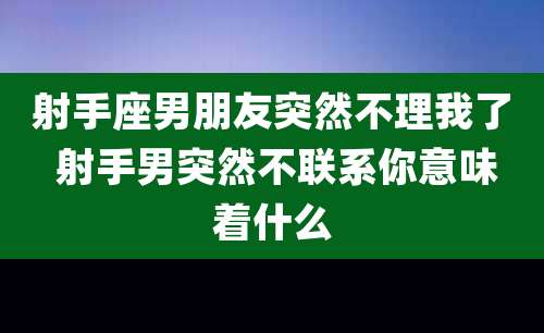 射手座男朋友突然不理我了 射手男突然不联系你意味着什么