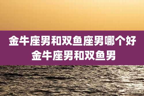 金牛座男和双鱼座男哪个好 金牛座男和双鱼男