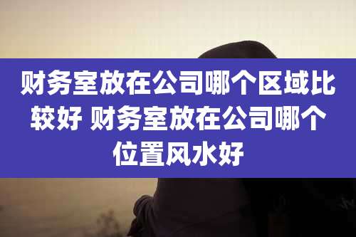 财务室放在公司哪个区域比较好 财务室放在公司哪个位置风水好