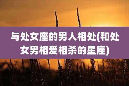 与处女座的男人相处(和处女男相爱相杀的星座)