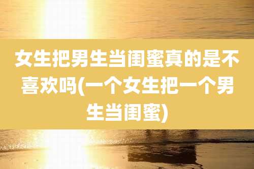 女生把男生当闺蜜真的是不喜欢吗(一个女生把一个男生当闺蜜)