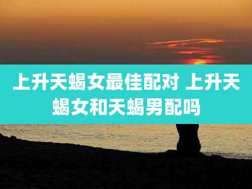 上升天蝎女最佳配对 上升天蝎女和天蝎男配吗