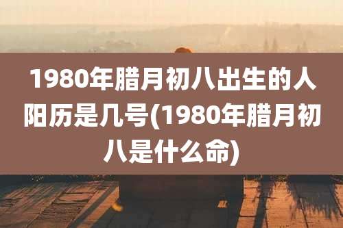 1980年腊月初八出生的人阳历是几号(1980年腊月初八是什么命)