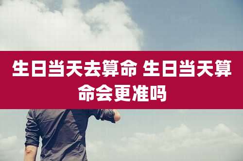 生日当天去算命 生日当天算命会更准吗