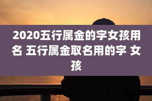 2020五行属金的字女孩用名 五行属金取名用的字 女孩