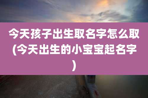 今天孩子出生取名字怎么取(今天出生的小宝宝起名字)