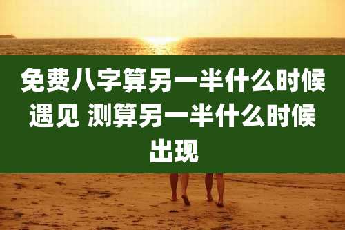 免费八字算另一半什么时候遇见 测算另一半什么时候出现