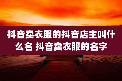 抖音卖衣服的抖音店主叫什么名 抖音卖衣服的名字