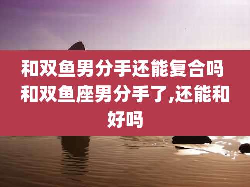 和双鱼男分手还能复合吗 和双鱼座男分手了,还能和好吗