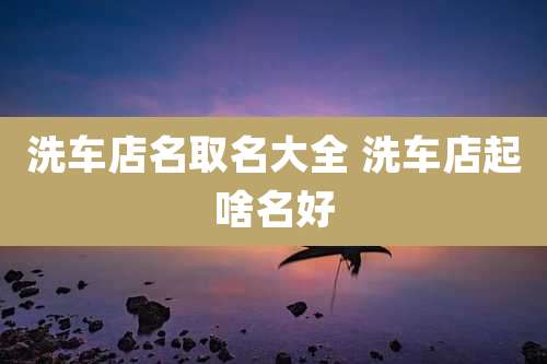 洗车店名取名大全 洗车店起啥名好