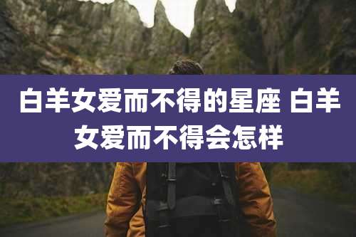 白羊女爱而不得的星座 白羊女爱而不得会怎样