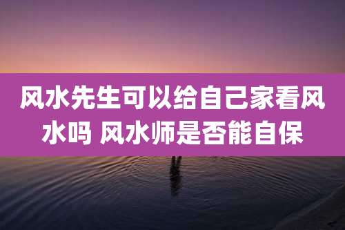 风水先生可以给自己家看风水吗 风水师是否能自保