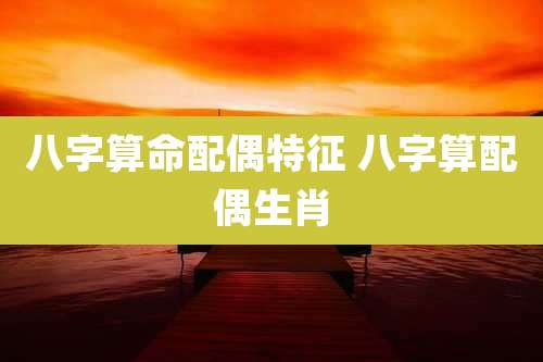 八字算命配偶特征 八字算配偶生肖