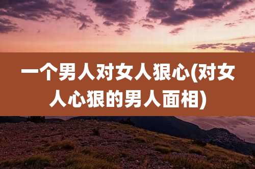 一个男人对女人狠心(对女人心狠的男人面相)