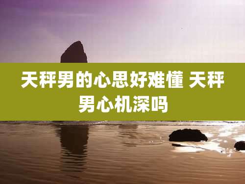 天秤男的心思好难懂 天秤男心机深吗