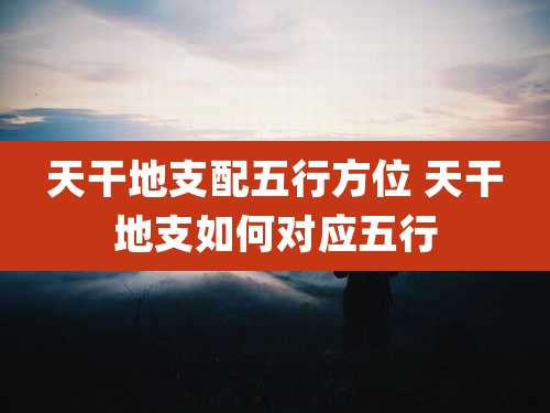 天干地支配五行方位 天干地支如何对应五行