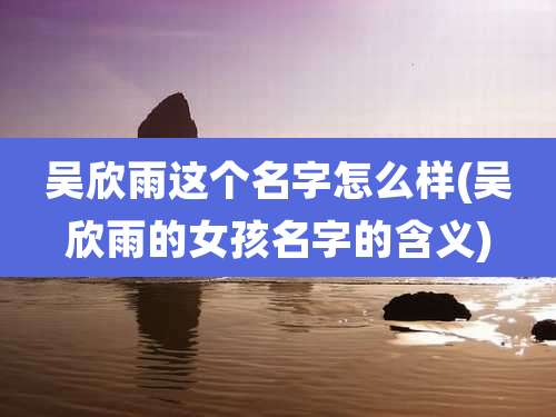 吴欣雨这个名字怎么样(吴欣雨的女孩名字的含义)