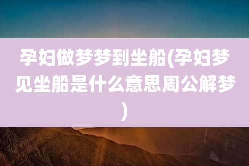 孕妇做梦梦到坐船(孕妇梦见坐船是什么意思周公解梦)