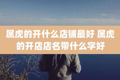 属虎的开什么店铺最好 属虎的开店店名带什么字好