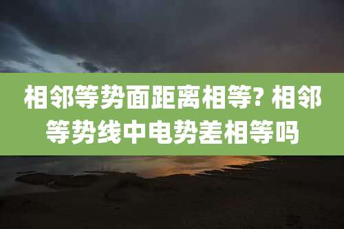 相邻等势面距离相等? 相邻等势线中电势差相等吗
