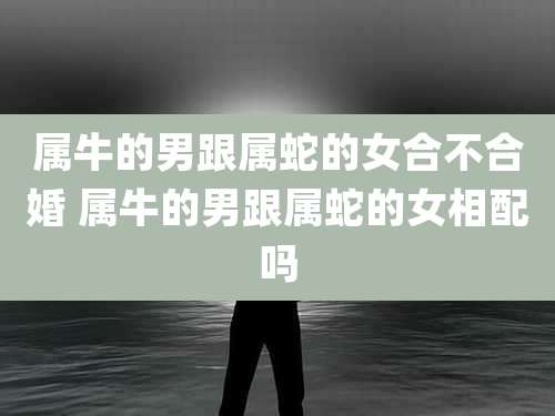 属牛的男跟属蛇的女合不合婚 属牛的男跟属蛇的女相配吗