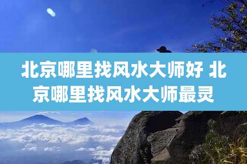 北京哪里找风水大师好 北京哪里找风水大师最灵