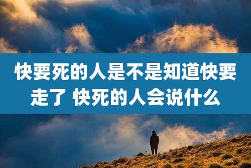 快要死的人是不是知道快要走了 快死的人会说什么