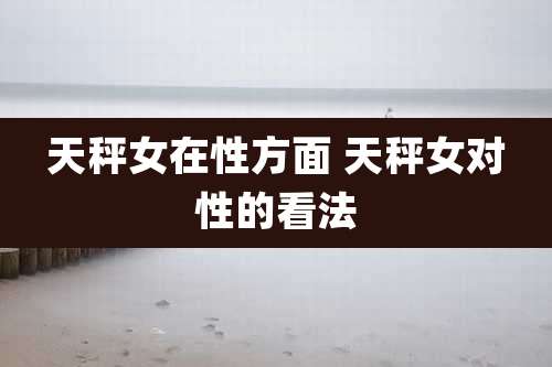 天秤女在性方面 天秤女对性的看法