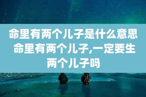 命里有两个儿子是什么意思 命里有两个儿子,一定要生两个儿子吗