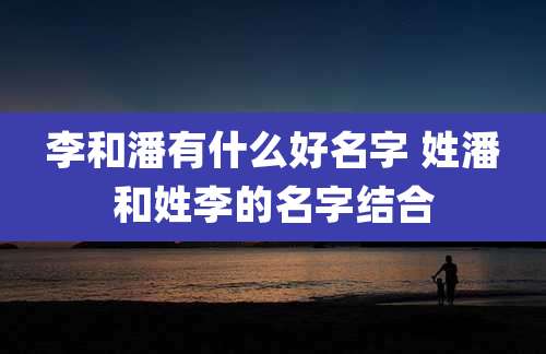 李和潘有什么好名字 姓潘和姓李的名字结合