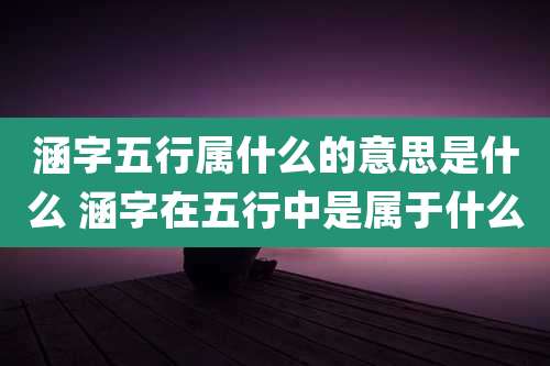 涵字五行属什么的意思是什么 涵字在五行中是属于什么