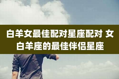 白羊女最佳配对星座配对 女白羊座的最佳伴侣星座