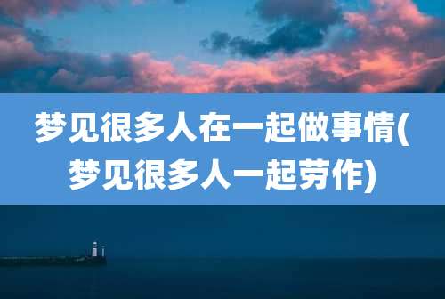 梦见很多人在一起做事情(梦见很多人一起劳作)