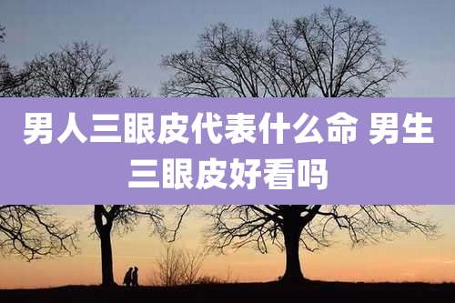 男人三眼皮代表什么命 男生三眼皮好看吗