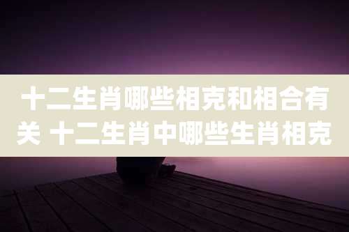 十二生肖哪些相克和相合有关 十二生肖中哪些生肖相克