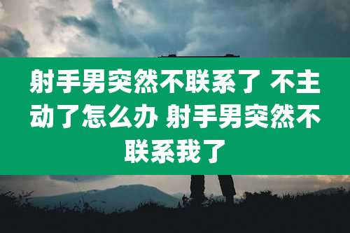 射手男突然不联系了 不主动了怎么办 射手男突然不联系我了