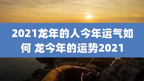 2021龙年的人今年运气如何 龙今年的运势2021