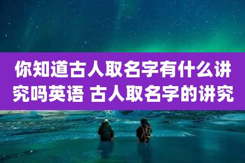 你知道古人取名字有什么讲究吗英语 古人取名字的讲究
