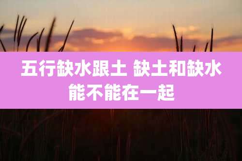五行缺水跟土 缺土和缺水能不能在一起