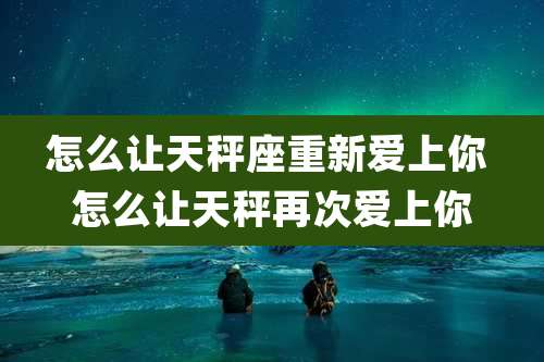 怎么让天秤座重新爱上你 怎么让天秤再次爱上你