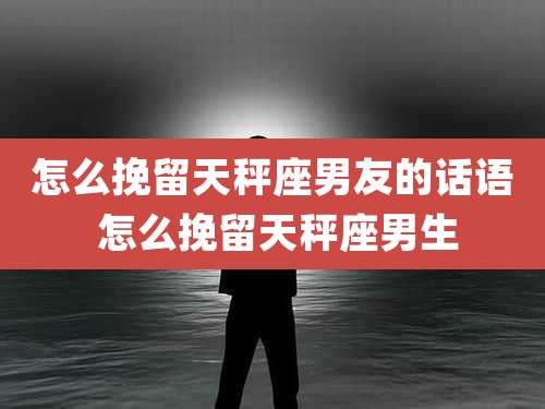 怎么挽留天秤座男友的话语 怎么挽留天秤座男生
